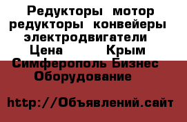 Редукторы, мотор=редукторы, конвейеры, электродвигатели › Цена ­ 123 - Крым, Симферополь Бизнес » Оборудование   